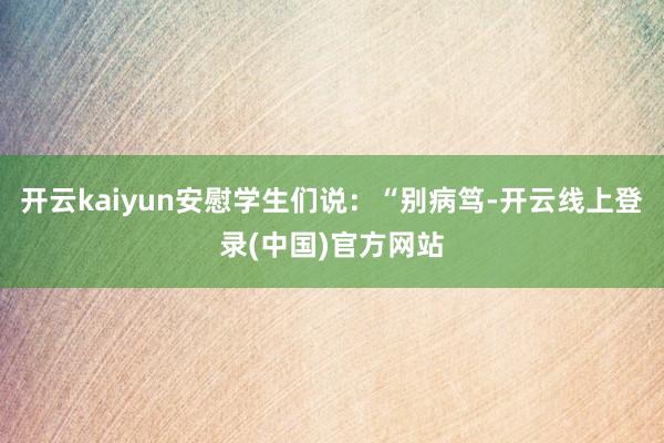 开云kaiyun安慰学生们说：“别病笃-开云线上登录(中国)官方网站