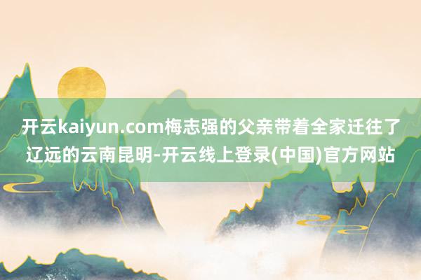 开云kaiyun.com梅志强的父亲带着全家迁往了辽远的云南昆明-开云线上登录(中国)官方网站
