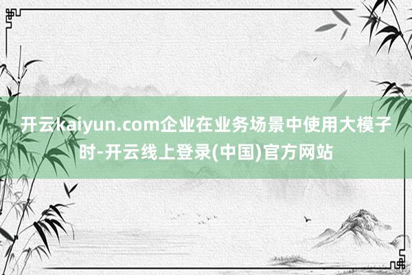 开云kaiyun.com企业在业务场景中使用大模子时-开云线上登录(中国)官方网站