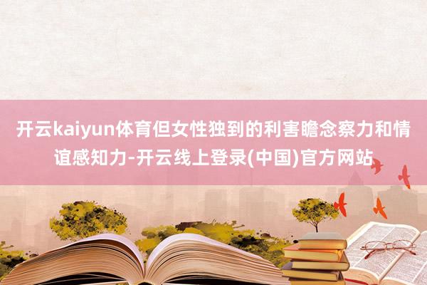 开云kaiyun体育但女性独到的利害瞻念察力和情谊感知力-开云线上登录(中国)官方网站