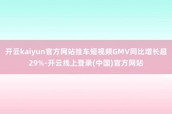 开云kaiyun官方网站挂车短视频GMV同比增长超29%-开云线上登录(中国)官方网站