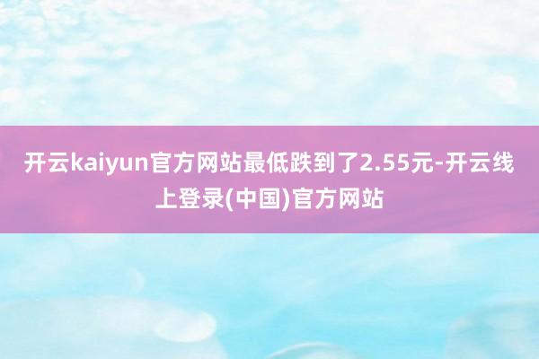 开云kaiyun官方网站最低跌到了2.55元-开云线上登录(中国)官方网站