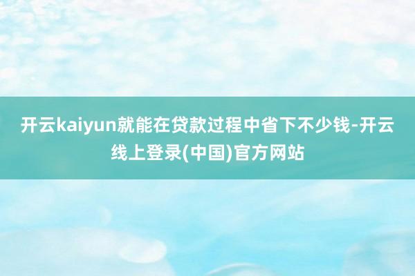 开云kaiyun就能在贷款过程中省下不少钱-开云线上登录(中国)官方网站