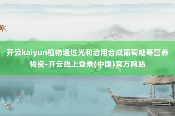 开云kaiyun植物通过光和洽用合成葡萄糖等营养物资-开云线上登录(中国)官方网站