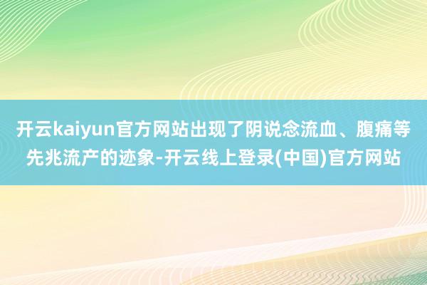 开云kaiyun官方网站出现了阴说念流血、腹痛等先兆流产的迹象-开云线上登录(中国)官方网站