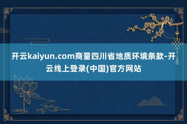 开云kaiyun.com商量四川省地质环境条款-开云线上登录(中国)官方网站