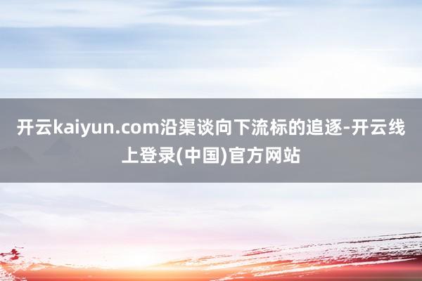 开云kaiyun.com沿渠谈向下流标的追逐-开云线上登录(中国)官方网站