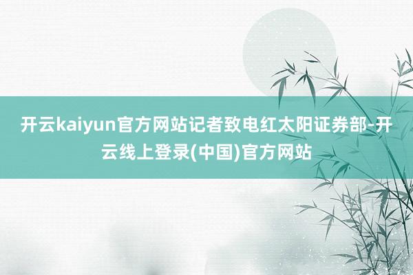 开云kaiyun官方网站　　记者致电红太阳证券部-开云线上登录(中国)官方网站