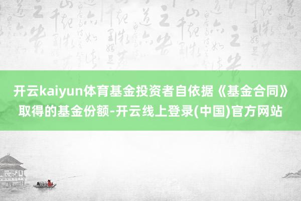 开云kaiyun体育基金投资者自依据《基金合同》取得的基金份额-开云线上登录(中国)官方网站
