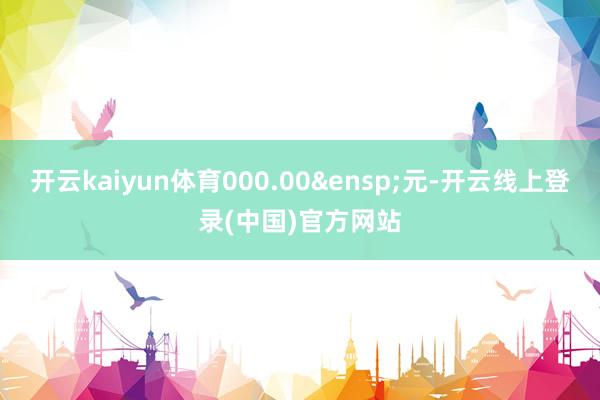 开云kaiyun体育000.00&ensp;元-开云线上登录(中国)官方网站