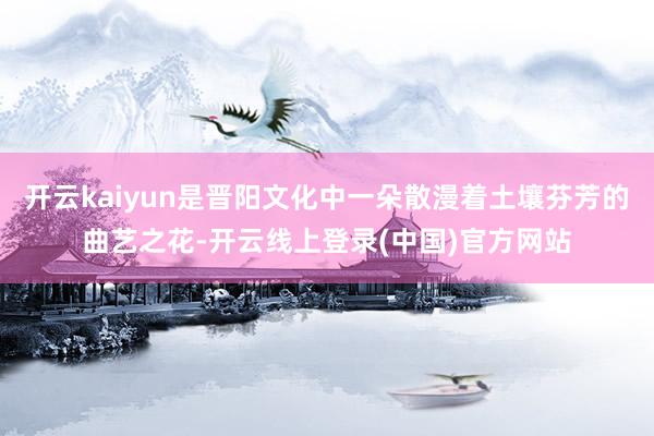 开云kaiyun是晋阳文化中一朵散漫着土壤芬芳的曲艺之花-开云线上登录(中国)官方网站