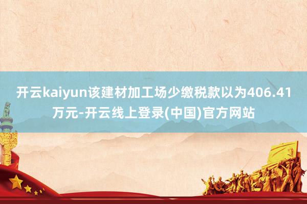 开云kaiyun该建材加工场少缴税款以为406.41万元-开云线上登录(中国)官方网站