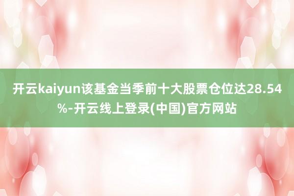 开云kaiyun该基金当季前十大股票仓位达28.54%-开云线上登录(中国)官方网站