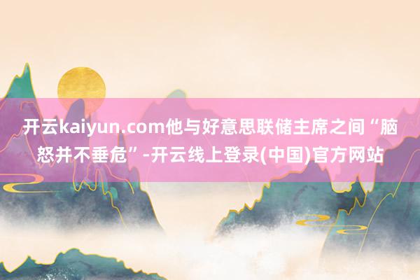 开云kaiyun.com他与好意思联储主席之间“脑怒并不垂危”-开云线上登录(中国)官方网站