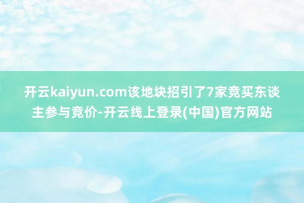 开云kaiyun.com 该地块招引了7家竞买东谈主参与竞价-开云线上登录(中国)官方网站