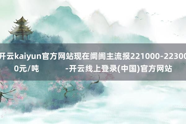 开云kaiyun官方网站现在阛阓主流报221000-223000元/吨            -开云线上登录(中国)官方网站