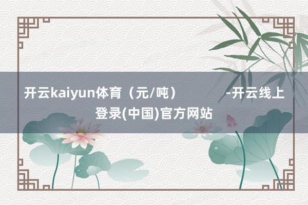 开云kaiyun体育（元/吨）            -开云线上登录(中国)官方网站