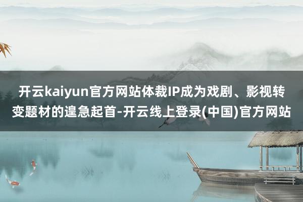 开云kaiyun官方网站体裁IP成为戏剧、影视转变题材的遑急起首-开云线上登录(中国)官方网站
