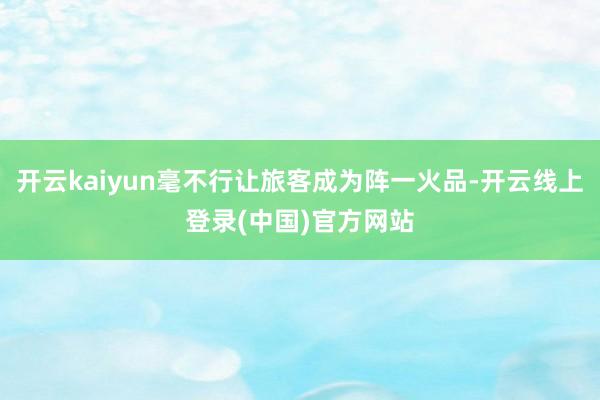 开云kaiyun毫不行让旅客成为阵一火品-开云线上登录(中国)官方网站