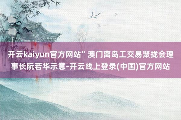 开云kaiyun官方网站”澳门离岛工交易聚拢会理事长阮若华示意-开云线上登录(中国)官方网站