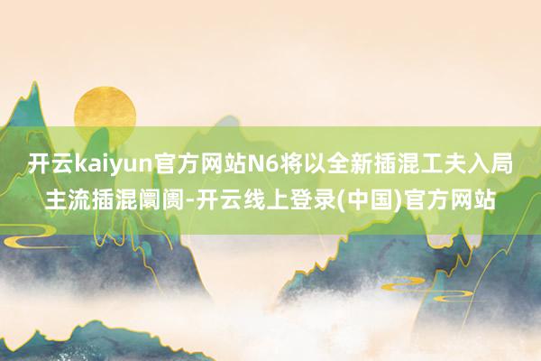 开云kaiyun官方网站N6将以全新插混工夫入局主流插混阛阓-开云线上登录(中国)官方网站