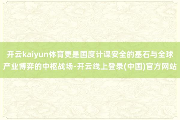 开云kaiyun体育更是国度计谋安全的基石与全球产业博弈的中枢战场-开云线上登录(中国)官方网站
