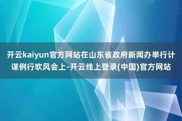 开云kaiyun官方网站在山东省政府新闻办举行计谋例行吹风会上-开云线上登录(中国)官方网站