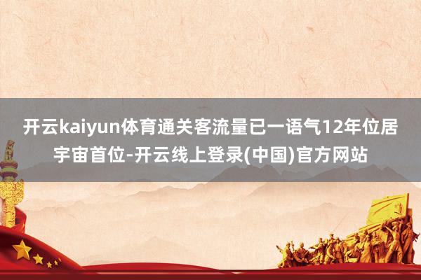 开云kaiyun体育通关客流量已一语气12年位居宇宙首位-开云线上登录(中国)官方网站