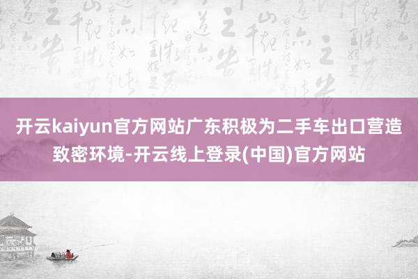 开云kaiyun官方网站广东积极为二手车出口营造致密环境-开云线上登录(中国)官方网站