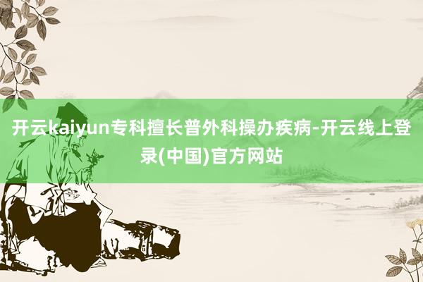 开云kaiyun专科擅长普外科操办疾病-开云线上登录(中国)官方网站