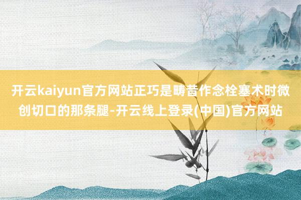 开云kaiyun官方网站正巧是畴昔作念栓塞术时微创切口的那条腿-开云线上登录(中国)官方网站