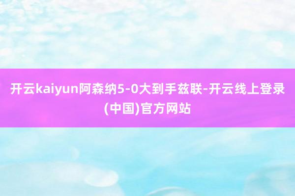 开云kaiyun阿森纳5-0大到手兹联-开云线上登录(中国)官方网站
