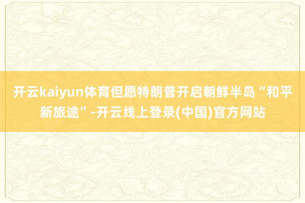 开云kaiyun体育但愿特朗普开启朝鲜半岛“和平新旅途”-开云线上登录(中国)官方网站