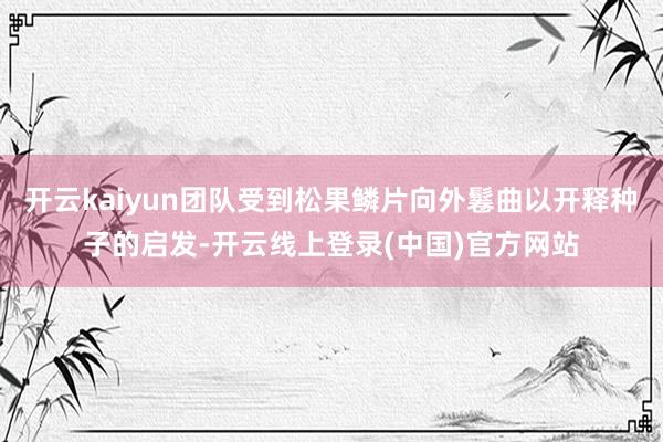 开云kaiyun团队受到松果鳞片向外鬈曲以开释种子的启发-开云线上登录(中国)官方网站