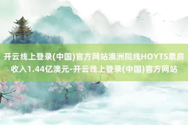 开云线上登录(中国)官方网站澳洲院线HOYTS票房收入1.44亿澳元-开云线上登录(中国)官方网站
