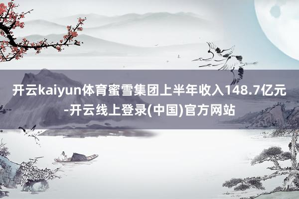 开云kaiyun体育蜜雪集团上半年收入148.7亿元-开云线上登录(中国)官方网站