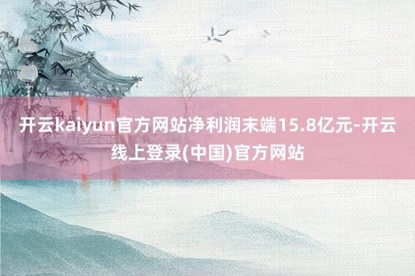 开云kaiyun官方网站净利润末端15.8亿元-开云线上登录(中国)官方网站