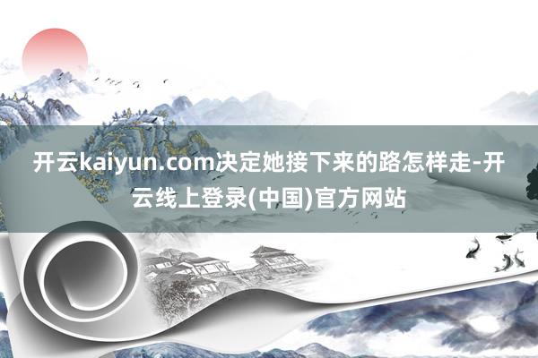 开云kaiyun.com决定她接下来的路怎样走-开云线上登录(中国)官方网站