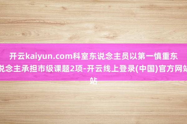 开云kaiyun.com科室东说念主员以第一慎重东说念主承担市级课题2项-开云线上登录(中国)官方网站