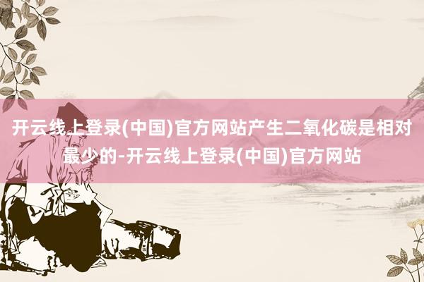 开云线上登录(中国)官方网站产生二氧化碳是相对最少的-开云线上登录(中国)官方网站
