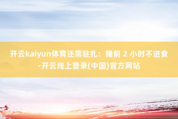 开云kaiyun体育还需驻扎：睡前 2 小时不进食-开云线上登录(中国)官方网站