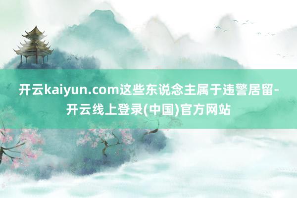 开云kaiyun.com这些东说念主属于违警居留-开云线上登录(中国)官方网站
