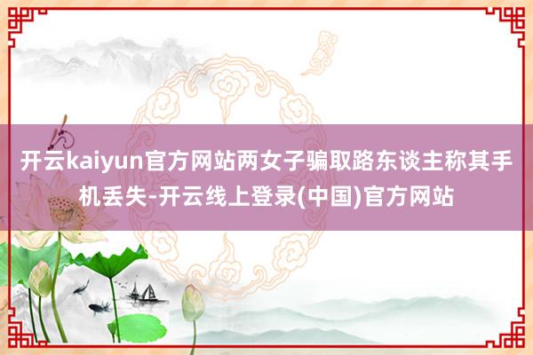 开云kaiyun官方网站两女子骗取路东谈主称其手机丢失-开云线上登录(中国)官方网站