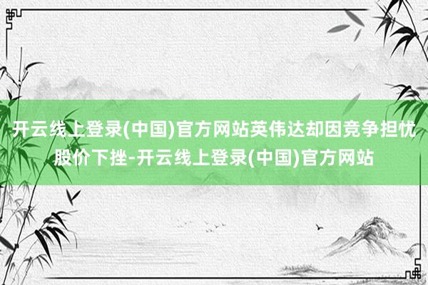 开云线上登录(中国)官方网站英伟达却因竞争担忧股价下挫-开云线上登录(中国)官方网站