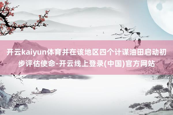 开云kaiyun体育并在该地区四个计谋油田启动初步评估使命-开云线上登录(中国)官方网站