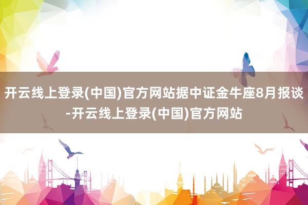 开云线上登录(中国)官方网站据中证金牛座8月报谈-开云线上登录(中国)官方网站