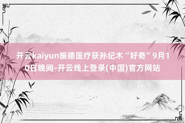 开云kaiyun　　振德医疗　　获孙纪木“好奇”　　9月10日晚间-开云线上登录(中国)官方网站