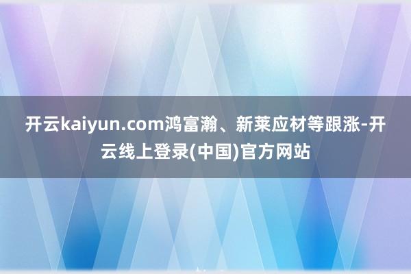 开云kaiyun.com鸿富瀚、新莱应材等跟涨-开云线上登录(中国)官方网站