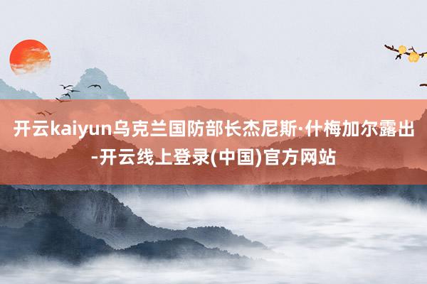 开云kaiyun乌克兰国防部长杰尼斯·什梅加尔露出-开云线上登录(中国)官方网站