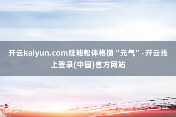 开云kaiyun.com既能帮体格攒“元气”-开云线上登录(中国)官方网站